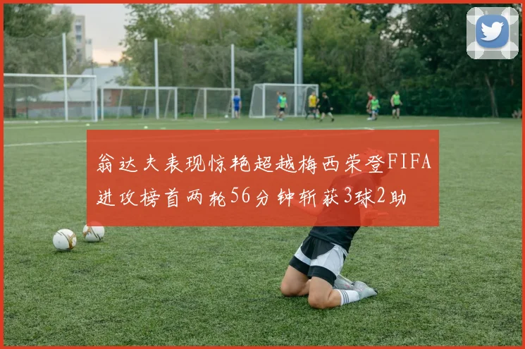 翁达夫表现惊艳超越梅西荣登FIFA进攻榜首两轮56分钟斩获3球2助