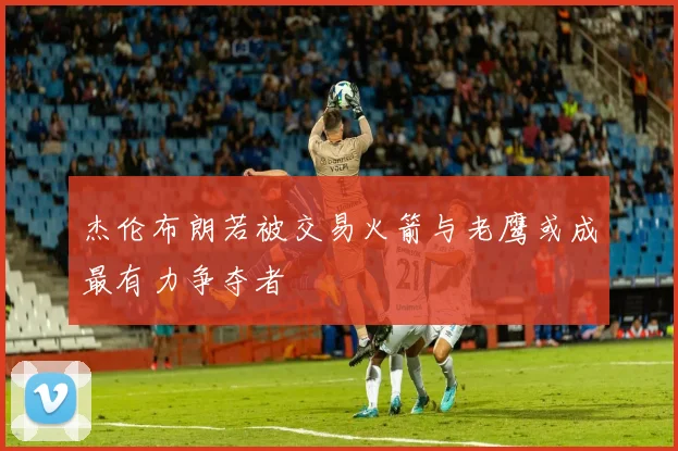 杰伦布朗若被交易火箭与老鹰或成最有力争夺者