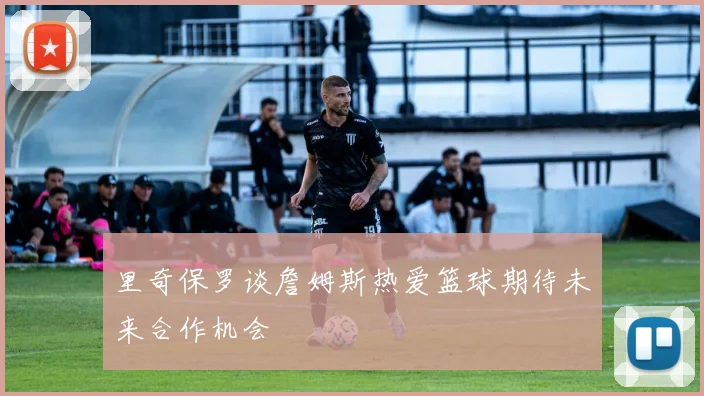里奇保罗谈詹姆斯热爱篮球期待未来合作机会