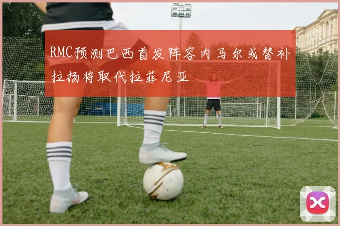 RMC预测巴西首发阵容内马尔或替补拉扬将取代拉菲尼亚