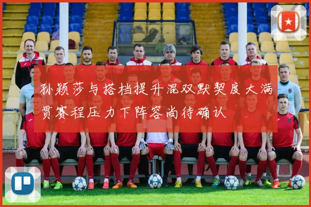 孙颖莎与搭档提升混双默契度大满贯赛程压力下阵容尚待确认