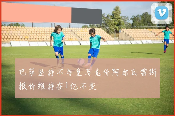 巴萨坚持不与皇马竞价阿尔瓦雷斯报价维持在1亿不变