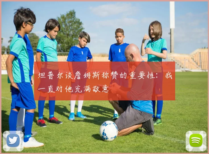 坦普尔谈詹姆斯称赞的重要性：我一直对他充满敬意