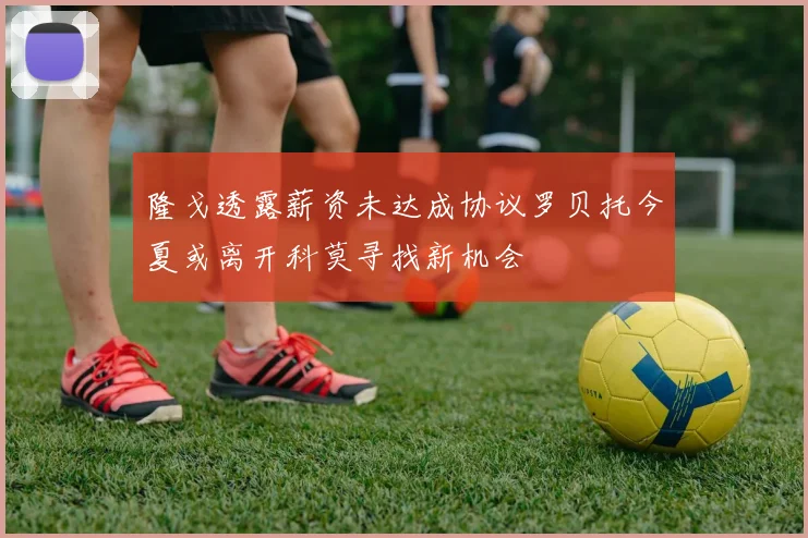 隆戈透露薪资未达成协议罗贝托今夏或离开科莫寻找新机会