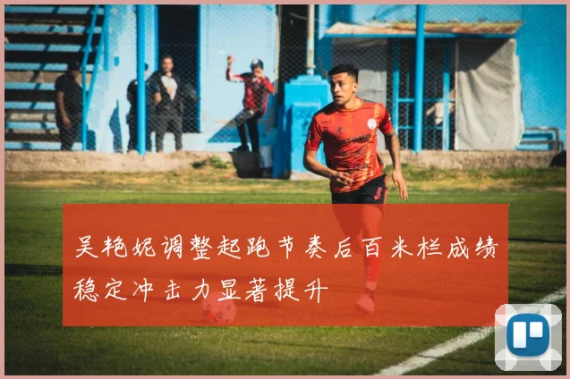 吴艳妮调整起跑节奏后百米栏成绩稳定冲击力显著提升