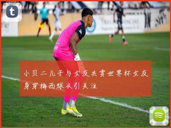 小贝二儿子与女友共赏世界杯女友身穿梅西球衣引关注