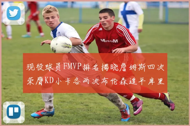 现役球员FMVP排名揭晓詹姆斯四次荣膺KD小卡各两次布伦森追平库里与约基奇