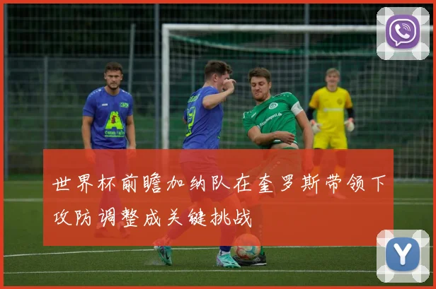 世界杯前瞻加纳队在奎罗斯带领下攻防调整成关键挑战