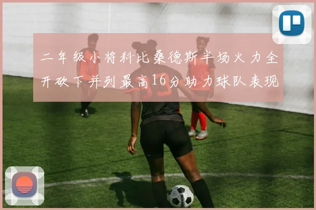 二年级小将科比桑德斯半场火力全开砍下并列最高16分助力球队表现出色
