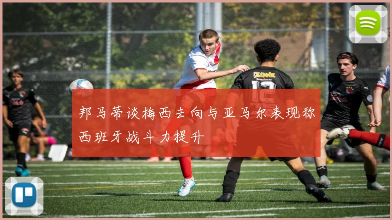 邦马蒂谈梅西去向与亚马尔表现称西班牙战斗力提升