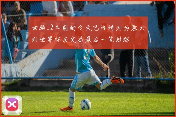 回顾12年前的今天巴洛特利为意大利世界杯历史添最后一笔进球