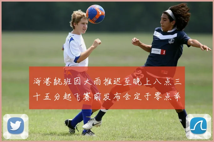 海港航班因大雨推迟至晚上八点三十五分起飞赛前发布会定于零点举行
