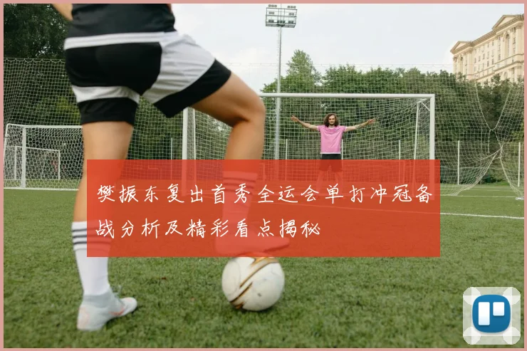 樊振东复出首秀全运会单打冲冠备战分析及精彩看点揭秘